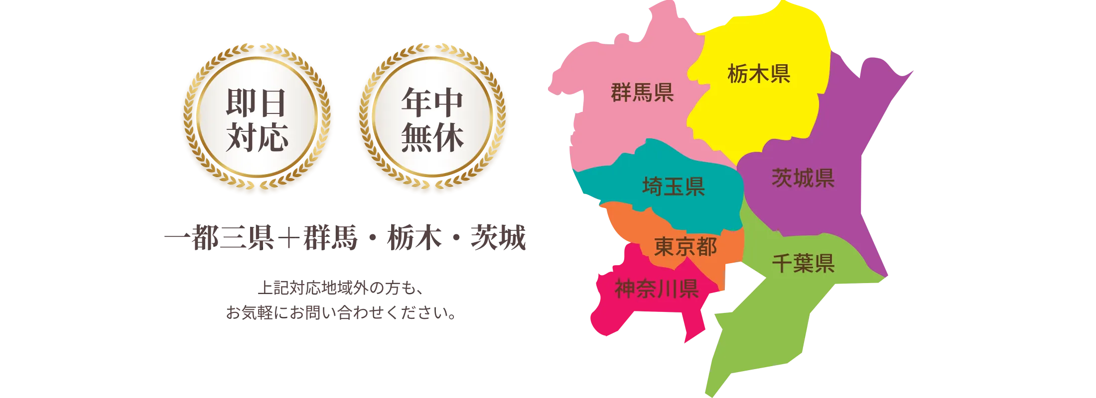 即日対応 年中無休 一都三県＋群馬・栃木・茨城 上記対応地域外の方も、お気軽にお問い合わせください。